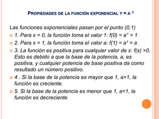 PROPIEDADES DE LA FUNCIÓN EXPONENCIAL Y = A X 
Las funciones exponenciales pasan por el punto (0,1) 
 1. Para x = 0, la función toma el valor 1: f(0) = a° = 1 
 2. Para x = 1, la función toma el valor a: f(1) = a¹ = a 
 3. La función es positiva para cualquier valor de x: f(x) >0. 
Esto es debido a que la base de la potencia, a, es 
positiva, y cualquier potencia de base positiva da como 
resultado un número positivo. 
 4 . Si la base de la potencia es mayor que 1, a>1, la 
función es creciente. 
 5. Si la base de la potencia es menor que 1, a<1, la 
función es decreciente 
 