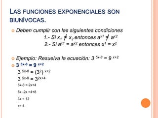 LAS FUNCIONES EXPONENCIALES SON 
BIUNÍVOCAS. 
 Deben cumplir con las siguientes condiciones 
1.- Si x1 = x2 entonces ax1 = ax2 
2.- Si ax1 = ax2 entonces x1 = x2 
 Ejemplo: Resuelva la ecuación: 3 5x-8 = 9 x+2 
 3 5x-8 = 9 x+2 
3 5x-8 = (32) x+2 
3 5x-8 = 32x+4 
5x-8 = 2x+4 
5x -2x =4+8 
3x = 12 
x= 4 
 