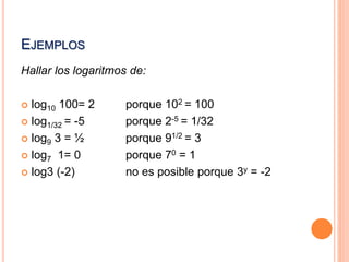 EJEMPLOS 
Hallar los logaritmos de: 
 log10 100= 2 porque 102 = 100 
 log1/32 = -5 porque 2-5 = 1/32 
 log9 3 = ½ porque 91/2 = 3 
 log7 1= 0 porque 70 = 1 
 log3 (-2) no es posible porque 3y = -2 
 