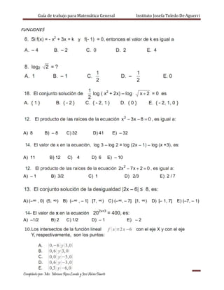 Guía de trabajo para Matemática General Instituto Josefa Toledo De Aguerri
Compilado por:Msc. Miriam RosaLambí yJosé AdánDuarte
FUNCIONES
A) 8 B) – 8 C) 32 D) 41 E) – 32
A) 11 B) 12 C) 4 D) 6 E) – 10
A) – 1 B) 3/2 C) 1 D) 2/3 E) 2 / 7
A) (–∞ , 0) (5, ∞) B) (–∞ , – 1] [7, ∞) C) (–∞, – 7] [1, ∞) D) [– 1, 7] E) (–7, – 1)
A) –1/2 B) 2 C) 1/2 D) – 1 E) – 2
 