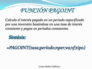 FUNCIÓN PAGOINTCalcula el interés pagado en un periodo especificado por una inversión basándose en una tasa de interés constante y pagos en periodos constantes.Sintáxis:=PAGOINT(tasa;período;nper;va;vf;tipo)
