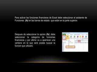 Para activar las funciones financieras de Excel debe seleccionar el asistente de
Funciones (fx) en las barras de estado que están en la parte superior.




Despues de seleccionar la opcion (fx), debe
seleccionar la categoría de funciones
financieras y por último va a aparrecer una
ventana en la que será posibe buscar la
funcion que utilizará.
 