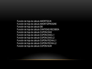 Función de hoja de cálculo AMORTIZLIN
Función de hoja de cálculo AMORTIZPROGRE
Función de hoja de cálculo DB
Función de hoja de cálculo CANTIDAD.RECIBIDA
Función de hoja de cálculo CUPON.DIAS
Función de hoja de cálculo CUPON.DIAS.L1
Función de hoja de cálculo CUPON.DIAS.L2
Función de hoja de cálculo CUPON.FECHA.L1
Función de hoja de cálculo CUPON.FECHA.L2
Función de hoja de cálculo CUPON.NUM
 