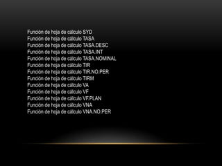 Función de hoja de cálculo SYD
Función de hoja de cálculo TASA
Función de hoja de cálculo TASA.DESC
Función de hoja de cálculo TASA.INT
Función de hoja de cálculo TASA.NOMINAL
Función de hoja de cálculo TIR
Función de hoja de cálculo TIR.NO.PER
Función de hoja de cálculo TIRM
Función de hoja de cálculo VA
Función de hoja de cálculo VF
Función de hoja de cálculo VF.PLAN
Función de hoja de cálculo VNA
Función de hoja de cálculo VNA.NO.PER
 