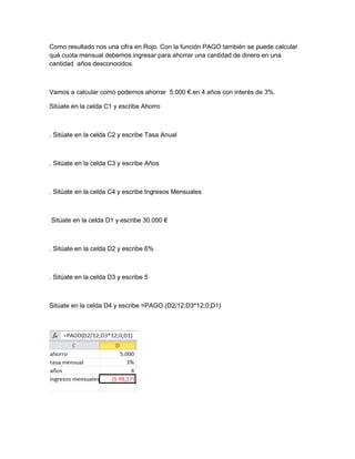 Como resultado nos una cifra en Rojo, Con la función PAGO también se puede calcular
qué cuota mensual debemos ingresar para ahorrar una cantidad de dinero en una
cantidad años desconocidos.

Vamos a calcular como podemos ahorrar 5.000 €.en 4 años con interés de 3%.
Sitúate en la celda C1 y escribe Ahorro

. Sitúate en la celda C2 y escribe Tasa Anual

. Sitúate en la celda C3 y escribe Años

. Sitúate en la celda C4 y escribe Ingresos Mensuales

Sitúate en la celda D1 y escribe 30.000 €

. Sitúate en la celda D2 y escribe 6%

. Sitúate en la celda D3 y escribe 5

Sitúate en la celda D4 y escribe =PAGO (D2/12;D3*12;0;D1)

 