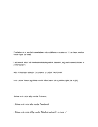 En el ejemplo el resultado resaltado en rojo, está basado en ejemplo 1. Los datos pueden
variar según las cifras.

Calculemos, ahora las cuotas amortizadas para un préstamo, seguimos basándonos en el
primer ejercicio.

Para realizar este ejercicio utilizaremos la función PAGOPRIN

Esta función tiene la siguiente sintaxis PAGOPRIN (tasa; periodo; nper; va; vf;tipo)

Sitúate en la celda A8 y escribe Préstamo

. Sitúate en la celda A9 y escribe Tasa Anual

. Sitúate en la celda A10 y escribe Cálculo amortización en cuota nº

 