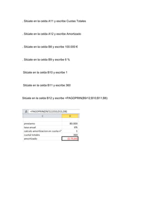 . Sitúate en la celda A11 y escribe Cuotas Totales

. Sitúate en la celda A12 y escribe Amortizado

. Sitúate en la celda B8 y escribe 100.000 €

. Sitúate en la celda B9 y escribe 6 %

Sitúate en la celda B10 y escribe 1

Sitúate en la celda B11 y escribe 360

Sitúate en la celda B12 y escribe =PAGOPRIN(B9/12;B10;B11;B8)

 