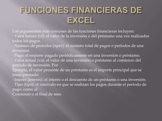 FUNCIONES FINANCIERAS DE EXCELLos argumentos más comunes de las funciones financieras incluyen:∙ Valor futuro (vf): el valor de la inversión o del préstamo una vez realizadostodos los pagos.∙ Número de períodos (nper): el número total de pagos o períodos de unainversión.∙ Pago: el importe pagado periódicamente en una inversión o préstamo.∙ Valor actual (va): el valor de una inversión o préstamo al comienzo delperíodo de inversión. PorEjemplo, el valor presente de un préstamo es el importe principal que setoma prestado.∙ Interés (interés): el interés o el descuento de un préstamo o una inversión.∙ Tipo (tipo): el intervalo en que se realizan los pagos durante el período depago, como alComienzo o al final de mes.