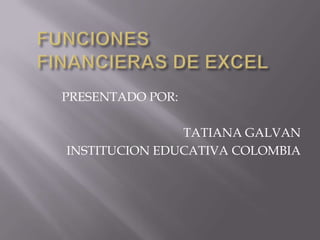 FUNCIONES FINANCIERAS DE EXCEL PRESENTADO POR: TATIANA GALVAN INSTITUCION EDUCATIVA COLOMBIA 