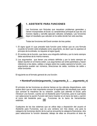 5
1. ASISTENTE PARA FUNCIONES
Las funciones son fórmulas que resuelven problemas generales y
vienen incorporadas al Excel; su característica principal es que de una
manera rápida y sencilla ejecutan cálculos complejos. Las funciones
dejan el resultado que calculan en la celda donde han sido escritas.
Todas las funciones del Excel constan de tres partes:
1. El signo igual (=) que precede toda función para indicar que es una fórmula
(cuando la función está empleada como argumento, es decir que no aparece al
principio de la entrada, no requiere el signo igual),
2. El nombre de la función, que tiene una ortografía definida y por lo tanto siempre
debe escribirse de la misma manera,
3. Los argumentos que tienen una sintaxis definida y por lo tanto siempre se
deben escribir en el mismo orden. Los argumentos van entre paréntesis y hacen
referencia a los datos, celdas o rangos sobre los cuales operará la función. Los
argumentos pueden ser números, direcciones de celda, nombres de celda u
otras funciones.
El siguiente es el formato general de una función:
El principio de las funciones es ahorrar tiempo en los cálculos dispendiosos, esto
quiere decir que es más importante conocer el significado del resultado que arroja
que conocer la mecánica de su creación, puesto que además el Excel, para
introducir una función, cuenta con el Asistente para Funciones, para lo cual basta
con seleccionar la opción Función del menú Insertar en el menú de texto u oprimir
el icono del Asistente para Funciones de la barra de herramientas
estándar.
Cualquiera de los dos sistemas que se utilice deja a disposición del usuario el
Asistente para Funciones, que es una ventana con tres áreas: una para la
categoría de funciones dentro de la cual se encuentra la categoría financieras; otra
para seleccionar la función deseada; debajo de ellas se encuentra el área de
= NombreFunción(argumento_1,argumento_2, .... ,argumento_n)
 