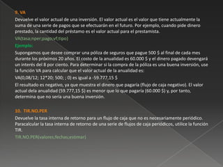 9. VA
Devuelve el valor actual de una inversión. El valor actual es el valor que tiene actualmente la
suma de una serie de pagos que se efectuarán en el futuro. Por ejemplo, cuando pide dinero
prestado, la cantidad del préstamo es el valor actual para el prestamista.
VA(tasa;nper;pago;vf;tipo)
Ejemplo:
Supongamos que desee comprar una póliza de seguros que pague 500 $ al final de cada mes
durante los próximos 20 años. El costo de la anualidad es 60.000 $ y el dinero pagado devengará
un interés del 8 por ciento. Para determinar si la compra de la póliza es una buena inversión, use
la función VA para calcular que el valor actual de la anualidad es:
VA(0,08/12; 12*20; 500; ; 0) es igual a -59.777,15 $
El resultado es negativo, ya que muestra el dinero que pagaría (flujo de caja negativo). El valor
actual dela anualidad (59.777,15 $) es menor que lo que pagaría (60.000 $) y, por tanto,
determina que no sería una buena inversión.

10. TIR.NO.PER
Devuelve la tasa interna de retorno para un flujo de caja que no es necesariamente periódico.
Paracalcular la tasa interna de retorno de una serie de flujos de caja periódicos, utilice la función
TIR.
TIR.NO.PER(valores;fechas;estimar)
 