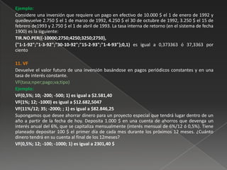 Ejemplo:
Considere una inversión que requiere un pago en efectivo de 10.000 $ el 1 de enero de 1992 y
quedevuelve 2.750 $ el 1 de marzo de 1992, 4.250 $ el 30 de octubre de 1992, 3.250 $ el 15 de
febrero de1993 y 2.750 $ el 1 de abril de 1993. La tasa interna de retorno (en el sistema de fecha
1900) es la siguiente:
TIR.NO.PER({-10000;2750;4250;3250;2750},
{"1-1-92";"1-3-92";"30-10-92";"15-2-93";"1-4-93"};0,1) es igual a 0,373363 ó 37,3363 por
ciento

11. VF
Devuelve el valor futuro de una inversión basándose en pagos periódicos constantes y en una
tasa de interés constante.
VF(tasa;nper;pago;va;tipo)
Ejemplo:
VF(0,5%; 10; -200; -500; 1) es igual a $2.581,40
VF(1%; 12; -1000) es igual a $12.682,5047
VF(11%/12; 35; -2000; ; 1) es igual a $82.846,25
Supongamos que desee ahorrar dinero para un proyecto especial que tendrá lugar dentro de un
año a partir de la fecha de hoy. Deposita 1.000 $ en una cuenta de ahorros que devenga un
interés anual del 6%, que se capitaliza mensualmente (interés mensual de 6%/12 ó 0,5%). Tiene
planeado depositar 100 $ el primer día de cada mes durante los próximos 12 meses. ¿Cuánto
dinero tendrá en su cuenta al final de los 12meses?
VF(0,5%; 12; -100; -1000; 1) es igual a 2301,40 $
 