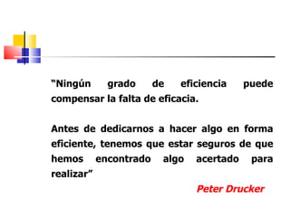 “ Ningún grado de eficiencia puede compensar la falta de eficacia. Antes de dedicarnos a hacer algo en forma eficiente, tenemos que estar seguros de que hemos encontrado algo acertado para realizar” Peter Drucker 