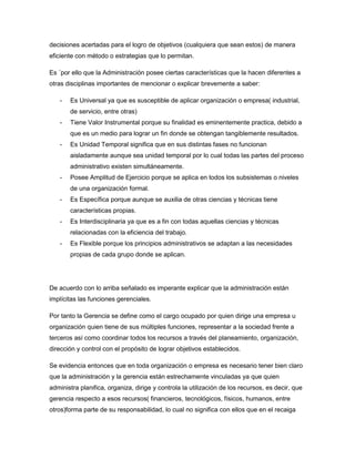 decisiones acertadas para el logro de objetivos (cualquiera que sean estos) de manera
eficiente con método o estrategias que lo permitan.
Es ´por ello que la Administración posee ciertas características que la hacen diferentes a
otras disciplinas importantes de mencionar o explicar brevemente a saber:
- Es Universal ya que es susceptible de aplicar organización o empresa( industrial,
de servicio, entre otras)
- Tiene Valor Instrumental porque su finalidad es eminentemente practica, debido a
que es un medio para lograr un fin donde se obtengan tangiblemente resultados.
- Es Unidad Temporal significa que en sus distintas fases no funcionan
aisladamente aunque sea unidad temporal por lo cual todas las partes del proceso
administrativo existen simultáneamente.
- Posee Amplitud de Ejercicio porque se aplica en todos los subsistemas o niveles
de una organización formal.
- Es Específica porque aunque se auxilia de otras ciencias y técnicas tiene
características propias.
- Es Interdisciplinaria ya que es a fin con todas aquellas ciencias y técnicas
relacionadas con la eficiencia del trabajo.
- Es Flexible porque los principios administrativos se adaptan a las necesidades
propias de cada grupo donde se aplican.
De acuerdo con lo arriba señalado es imperante explicar que la administración están
implícitas las funciones gerenciales.
Por tanto la Gerencia se define como el cargo ocupado por quien dirige una empresa u
organización quien tiene de sus múltiples funciones, representar a la sociedad frente a
terceros así como coordinar todos los recursos a través del planeamiento, organización,
dirección y control con el propósito de lograr objetivos establecidos.
Se evidencia entonces que en toda organización o empresa es necesario tener bien claro
que la administración y la gerencia están estrechamente vinculadas ya que quien
administra planifica, organiza, dirige y controla la utilización de los recursos, es decir, que
gerencia respecto a esos recursos( financieros, tecnológicos, físicos, humanos, entre
otros)forma parte de su responsabilidad, lo cual no significa con ellos que en el recaiga
 