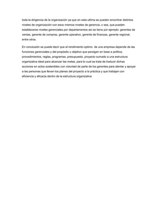 toda la dirigencia de la organización ya que en esta ultima se pueden encontrar distintos
niveles de organización con esos mismos niveles de gerencia, o sea, que pueden
establecerse niveles gerenciales por departamentos asi se tiene por ejemplo: gerentes de
ventas, gerente de compras, gerente operativo, gerente de finanzas, gerente regional,
entre otros.
En conclusión se puede decir que el rendimiento optimo de una empresa depende de las
funciones gerenciales y del propósito u objetivo que persigan en base a política,
procedimientos, reglas, programas, presupuesto, proyecto sumado a una estructura
organizativa ideal para alcanzar las metas, para lo cual se trata de traducir dichas
acciones en actos sostenibles con voluntad de parte de los gerentes para alentar y apoyar
a las personas que llevan los planes del proyecto a la práctica y que trabajan con
eficiencia y eficacia dentro de la estructura organizativa
 