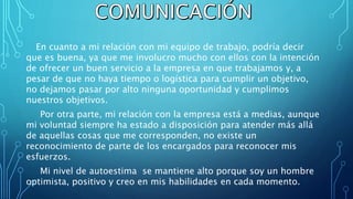En cuanto a mi relación con mi equipo de trabajo, podría decir
que es buena, ya que me involucro mucho con ellos con la intención
de ofrecer un buen servicio a la empresa en que trabajamos y, a
pesar de que no haya tiempo o logística para cumplir un objetivo,
no dejamos pasar por alto ninguna oportunidad y cumplimos
nuestros objetivos.
Por otra parte, mi relación con la empresa está a medias, aunque
mi voluntad siempre ha estado a disposición para atender más allá
de aquellas cosas que me corresponden, no existe un
reconocimiento de parte de los encargados para reconocer mis
esfuerzos.
Mi nivel de autoestima se mantiene alto porque soy un hombre
optimista, positivo y creo en mis habilidades en cada momento.
 