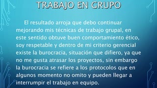 El resultado arroja que debo continuar
mejorando mis técnicas de trabajo grupal, en
este sentido obtuve buen comportamiento ético,
soy respetable y dentro de mi criterio gerencial
existe la burocracia, situación que difiero, ya que
no me gusta atrasar los proyectos, sin embargo
la burocracia se refiere a los protocolos que en
algunos momento no omito y pueden llegar a
interrumpir el trabajo en equipo.
 