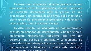 En base a mis respuestas, el estilo gerencial que me
representa es el de la especulación, el cual, representa
un excelente desempeño ante la gestión de una
organización. Un gerente de alto nivel, debe mostrar un
cierto grado de pensamiento progresivo y defender la
especulación, aun si se corren riesgos.
En este sentido, se manifiesta un comportamiento
sensato en períodos de incertidumbre y tienen fé en el
crecimiento empresarial. Considero que soy una
persona muy positiva y optimista y, al momento de
tomar decisiones siempre busco la manera de evitar las
consecuencias y beneficiar a quien esté vinculado
 