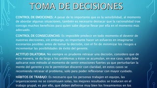 CONTROL DE EMOCIONES: A pesar de lo importante que es la sensibilidad, al momento
de abordar algunas situaciones, también es necesario destacar que la racionalidad trae
consigo muchos beneficios para quien sabe dejarse llevar por ella en el momento más
adecuado.
CONTROL DE CONSECUENCIAS: Es imposible predecir en todo momento el devenir de
nuestras decisiones, sin embargo, es importante hacer un esfuerzo en imaginarse
escenarios posibles antes de tomar la decisión, con el fin de minimizar los riesgos e
incrementar las posibilidades de éxito del gerente.
ACTITUD DILATORIA: No siempre es prudente retrasar una decisión, considero que de
esta manera, se da larga a los problemas y éstos se acumulan, en ese caso, solo debe
aplicarse este método al momento de sentir emociones fuertes ya que perturbarían la
mente del gerente y no le permitirían discernir con claridad, en estos casos se
recomienda retrasar el problema, solo para poder reflexionar con mayor cuidado.
HÁBITOS DE TRABAJO: Es necesario que las personas trabajen en equipo, las
organizaciones no se constituyen solas, los mejores resultados se traducen en el
trabajo grupal, es por ello, que deben definirse muy bien los lineamientos en los
 