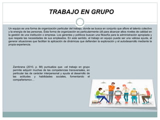 TRABAJO EN GRUPO
Un equipo es una forma de organización particular del trabajo, donde se busca en conjunto que aflore el talento colectivo
y la energía de las personas. Esta forma de organización es particularmente útil para alcanzar altos niveles de calidad en
la gestión de una institución o empresa. Los gerentes y políticos buscan una filosofía para la administración apropiada y
que respete las necesidades de sus empleados. En este sentido, el trabajo en equipo puede ser una valiosa ayuda, al
generar situaciones que facilitan la aplicación de dinámicas que defienden la exploración y el autodesarrollo mediante la
propia experiencia.
Zambrana (2010, p. 88) puntualiza que: «el trabajo en grupo
permite adquirir muchas de las competencias transversales, en
particular las de carácter interpersonal y ayuda al desarrollo de
las actitudes y habilidades sociales, fomentando el
compañerismo»…
 