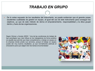  De lo antes expuesto de los resultados del instrumento, se puede evidenciar que el gerente posee
excelentes cualidades de gestión en equipo, al igual del uso de este instrumento para conseguir los
objetivos, ya que de este método de deriva el empoderamiento, responsabilidad y la ética grupal
dentro y fuera de las organizaciones.
TRABAJO EN GRUPO
Según Gómez y Acosta (2003) “ Una de las condiciones de trabajo de
tipo psicológico que más influye en los trabajadores de forma positiva
es aquella que permite que haya compañerismo y trabajo en equipo en
la empresa donde preste sus servicios, porque el trabajo en equipo
puede dar muy buenos resultados; ya que normalmente estimula el
entusiasmo para que salgan bien las tareas encomendadas”.
 