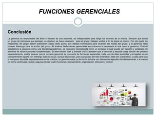 FUNCIONES GERENCIALES
La gerencia es responsable del éxito o fracaso de una empresa, es indispensable para dirigir los asuntos de la misma. Siempre que exista
un grupo de individuos que persigan un objetivo, se hace necesario , para el grupo, trabajar unidos a fin de lograr el mismo. Por otra parte los
integrantes del grupo deben subordinar, hasta cierto punto, sus deseos individuales para alcanzar las metas del grupo, y la gerencia debe
proveer liderazgo para la acción del grupo. Al analizar lasfunciones gerenciales encontramos la respuesta al qué hace la gerencia. Cuando
estudiamos la gerencia como una disciplinaacadémica, es necesario considerarla como un proceso el cual puede ser descrito y analizada en
términos de varias funciones fundamentales. En ese sentido Sisk y Sverdlik (1976) señalan que al describir y estudiar cada función del proceso
separadamente, podría parecer que el proceso gerencial es una serie de funciones separadas, cada una de ellas ajustadas y encajadas en un
compartimiento aparte, sin embargo esto no es así, aunque el proceso, para que pueda ser bien entendido, debe ser subdividido, y cada parte que
lo compone discutida separadamente en la práctica, un gerente puede (y de hecho lo hace con frecuencia) ejecutar simultáneamente, o al menos
en forma continuada, todas o algunas de las cuatro funciones: planeamiento, organización, dirección y control.
Conclusión
 