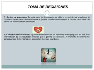3. Control de emociones: En esta parte del instrumento se mide el control de las emociones: la
puntuación de los ítems determinaron que el gerente toma las decisiones con el corazón al momento de
decidir las situaciones que se susciten.
4. Control de consecuencias: Siguiendo la secuencia de las repuestas de las preguntas 17 a la 20 la
interpretación de sus resultados arrojaron que el gerente es equilibrado. Al momento de controlar las
consecuencias de los hechos que se susciten dentro de su entorno.
TOMA DE DECISIONES
 