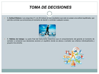  5. Actitud Dilatora: Las preguntas 21 a la 26 indican en sus resultados que este es posee una actitud equilibrada, que
permite controlar sus emociones al momento de decidir o controlar cualquier suceso.
 6. Hábitos de trabajo: La parte final del instrumento determina que el comportamiento del gerente al momento de
someter a consensó sus decisiones acciona un equilibrio donde se aboca a someter sus criterios individualmente y
grupal si los amerita.
TOMA DE DECISIONES
 