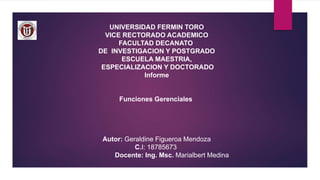 UNIVERSIDAD FERMIN TORO
VICE RECTORADO ACADEMICO
FACULTAD DECANATO
DE INVESTIGACION Y POSTGRADO
ESCUELA MAESTRIA,
ESPECIALIZACION Y DOCTORADO
Informe
Funciones Gerenciales
Autor: Geraldine Figueroa Mendoza
C.I: 18785673
Docente: Ing. Msc. Marialbert Medina
 