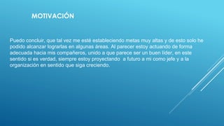 Puedo concluir, que tal vez me esté estableciendo metas muy altas y de esto solo he
podido alcanzar lograrlas en algunas áreas. Al parecer estoy actuando de forma
adecuada hacia mis compañeros, unido a que parece ser un buen líder, en este
sentido si es verdad, siempre estoy proyectando a futuro a mi como jefe y a la
organización en sentido que siga creciendo.
MOTIVACIÓN
 