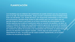 PLANIFICACIÓN
Los resultados que se obtienen del cuestionario se puede concluir que soy una persona
que no se sale de control fácilmente, tengo un buen compromiso hacia el trabajo,tengo
buen uso del tiempo. Con dudas del futuro, por situaciones presentadas a nivel mundial
en la economía y sanidad tengo dudas en este sentido pero con una visión que me
permite dirigirme hacia lo que quiero en el futuro venciendo las adversidades, en los
demás aspectos que evalúa el cuestionario estoy en posición de equilibrio, es decir, en
cuanto al método de trabajo soy equilibrado; posición gerencial, de acuerdo al resultado
manifiesta que tengo mediana planificación , aunque al respecto trato en todo momento
de mantener los planes de acuerdo a las necesidades del momento; la actitud frente a la
demora me describe como alguien inquieto, y tienen algo de razón puesto que
dependiendo el caso me gusta que las cosas sucedan rápidamente y en la actitud
intuitiva me encuentro en equilibrio.
 