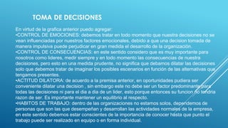 En virtud de la grafica anterior puedo agregar:
•CONTROL DE EMOCIONES: debemos tratar en todo momento que nuestra decisiones no se
vean influenciadas por nuestros factores emocionales, debido a que una decision tomada de
manera impulsiva puede perjudicar en gran medida el desarrollo de la organización.
•CONTROL DE CONSECUENCIAS: en este sentido considero que es muy importante para
nosotros como lideres, medir siempre y en todo momento las consecuencias de nuestra
decisiones, pero esto en una medida prudente, no significa que debamos dilatar las decisiones
solo que debemos tratar de imaginar los posibles escenarios en función de las alternativas que
tengamos presentes.
•ACTITUD DILATORA: de acuerdo a la premisa anterior, en oportunidades pudiera ser
conveniente dilatar una decision , sin embargo este no debe ser un factor predominante para
todas las decisiones ni para el dia a dia de un lider, esto porque entonces su funcion no tendria
razon de ser. Es importante mantener un equilibrio al respecto.
•HABITOS DE TRABAJO: dentro de las organizaciones no estamos solos, dependemos de
personas que son las que desempeñan y desarrollan las actividades normales de la empresa,
en este sentido debemos estar conscientes de la importancia de conocer hasta que punto el
trabajo puede ser realizado en equipo o en forma individual.
TOMA DE DECISIONES
 