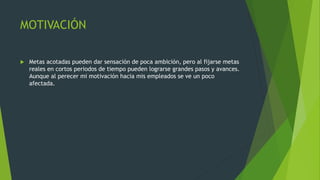 MOTIVACIÓN
 Metas acotadas pueden dar sensación de poca ambición, pero al fijarse metas
reales en cortos periodos de tiempo pueden lograrse grandes pasos y avances.
Aunque al perecer mi motivación hacia mis empleados se ve un poco
afectada.
 