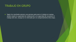 TRABAJO EN GRUPO
 Según los resultados parezco una persona apta para el trabajo en equipo,
donde resalta la capacidad de colaboración y la capacidad de reconocer el
trabajo del otro. Aunque se ve afectado por un comportamiento ético bajo.
 