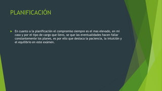 PLANIFICACIÓN
 En cuanto a la planificación el compromiso siempre es el mas elevado, en mi
caso y por el tipo de cargo que llevo, se que las eventualidades hacen fallar
constantemente los planes, es por ello que destaca la paciencia, la intuición y
el equilibrio en este exámen.
 
