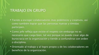 TRABAJO EN GRUPO
• Tiendo a escoger colaboradores mas polémicos y creativos, así
como también lograr que las personas nuevas y tímidas
participen.
• Como jefe refleja que existe el respeto sin embargo no es
necesario que caiga bien, tal vez porque se puede crear algo de
burocracia en la organización y tiende a confundirse con orden
o disciplina.
• Orientado al trabajo y al logro propio y de los colaboradores en
beneficio de la organización.
 