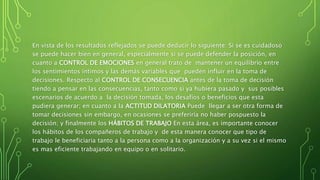 En vista de los resultados reflejados se puede deducir lo siguiente: Si se es cuidadoso
se puede hacer bien en general, especialmente si se puede defender la posición, en
cuanto a CONTROL DE EMOCIONES en general trato de mantener un equilibrio entre
los sentimientos íntimos y las demás variables que pueden influir en la toma de
decisiones. Respecto al CONTROL DE CONSECUENCIA antes de la toma de decisión
tiendo a pensar en las consecuencias, tanto como si ya hubiera pasado y sus posibles
escenarios de acuerdo a la decisión tomada, los desafíos o beneficios que esta
pudiera generar; en cuanto a la ACTITUD DILATORIA Puede llegar a ser otra forma de
tomar decisiones sin embargo, en ocasiones se preferiría no haber pospuesto la
decisión; y finalmente los HÁBITOS DE TRABAJO En esta área, es importante conocer
los hábitos de los compañeros de trabajo y de esta manera conocer que tipo de
trabajo le beneficiaria tanto a la persona como a la organización y a su vez si el mismo
es mas eficiente trabajando en equipo o en solitario.
 