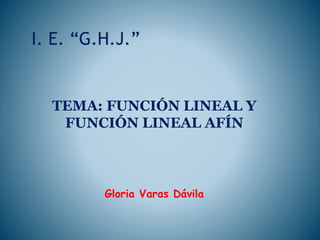 I. E. “G.H.J.”
TEMA: FUNCIÓN LINEAL Y
FUNCIÓN LINEAL AFÍN
Gloria Varas Dávila
 