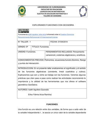 UNIVERSIDAD DE CUNDINAMARCA
FACULTAD DE EDUCACION
LICENCIATURA EN MATEMATICAS
ELECTIVA EN EDUCACION MATEMATICA II
TALLERES DE GEOGEBRA
EXPLORANDO FUNCIONES CON GEOGEBRA
Funciones by lizeth aguilera, erika ariza is licensed under a Creative Commons
Reconocimiento-NoComercial 4.0 Internacional License.
N° TALLER : 1 FECHA: 01/04/2014
GRADO: 9º TITULO: Funciones.
UNIDAD: Funciones. PENSAMIENTOS INCLUIDOS: Pensamiento
variacional y sistemas algebraicos y analíticos.
CONOCIMIENTOS PREVIOS: Polinomios, ecuaciones,función,Dominio, Rango
y puntos de intersección.
INTRODUCCION: En el presente taller analizaremos el significado y el sentido
de las funciones algebraicas (constante, lineal cuadrática y cubica).
Explicaremos que son y cómo se trabaja con las funciones. Veremos algunas
prácticas que citan paso a paso como realizar las actividades reconociendo la
importancia y la utilidad de las herramientas que nos ofrece el software
geométrico GeoGebra.
AUTORES: lizeth Aguilera Quevedo
Erika Yolima Ariza Ramírez
FUNCIONES
Una función es una relación entre dos variables, de forma que a cada valor de
la variable independiente , le asocia un único valor de la variable dependiente
 