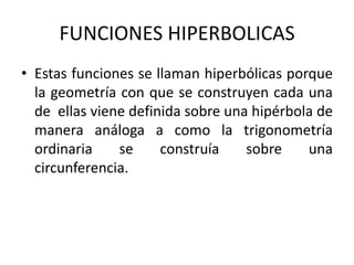 FUNCIONES HIPERBOLICAS
• Estas funciones se llaman hiperbólicas porque
la geometría con que se construyen cada una
de ellas viene definida sobre una hipérbola de
manera análoga a como la trigonometría
ordinaria se construía sobre una
circunferencia.
 