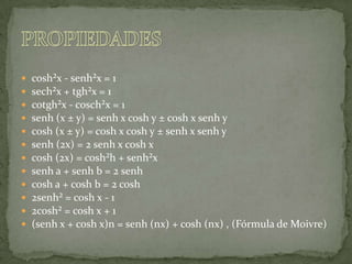 cosh²x - senh²x = 1sech²x + tgh²x = 1cotgh²x - cosch²x = 1senh (x ± y) = senh x cosh y ± cosh x senh ycosh (x ± y) = cosh x cosh y ± senh x senh ysenh (2x) = 2 senh x cosh xcosh (2x) = cosh²h + senh²xsenh a + senh b = 2 senhcosh a + cosh b = 2 cosh2senh² = cosh x - 12cosh² = cosh x + 1(senh x + cosh x)n = senh (nx) + cosh (nx) , (Fórmula de Moivre)PROPIEDADES 