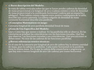 1) Breve descripción del Modelo: Se trata de tablas verticales sobre las que se hacen pender cadenas de densidad de masa proporcional a la longitud de arco (cadena común) y otras de densidad de masa proporcional a la coordenada horizontal (cadena que se ensancha y adelgaza). Toda cadena común colgante entre puntos cualesquiera de la tabla, describe una curva catenaria. La cadena colgante de densidad de masa constante horizontal describe una parábola.  2)Conceptos Matemáticos en juego:Catenaria longitud de arco parábola densidad lineal de masa  3)Guía de Uso Específica del Modelo:Qué y Cómo hay que mover o realizar. Enlas parábolas sólo se observa. En las catenarias se prueban las coincidencias con las funciones trazadas. Qué hay que observar. Las funciones trazadas y sus coincidencias. Qué precauciones se deben tener. No tirar de las cadenas de las funciones parábolas. 4)Breves referencias teórico-técnicas:En el caso de la catenaria por longitud de arco de cadena hay la misma cantidad de masa, pues la cadena es uniforme. Cada tramo horizontal en la parábola tiene la misma masa. Por lo que la cadena debe ensancharse o angostarse, ya que hay más o menos longitud de arco (de cadena) por tramo horizontal.