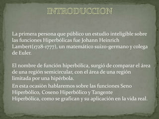 INTRODUCCIONLa primera persona que público un estudio inteligible sobre las funciones Hiperbólicas fue Johann HeinrichLambert(1728-1777), un matemático suizo-germano y colega de Euler.El nombre de función hiperbólica, surgió de comparar el área de una región semicircular, con el área de una región limitada por una hipérbola. En esta ocasiòn hablaremos sobre las funciones Seno Hiperbòlico, Coseno Hiperbólico y Tangente Hiperbólica, como se grafican y su aplicación en la vida real. 
