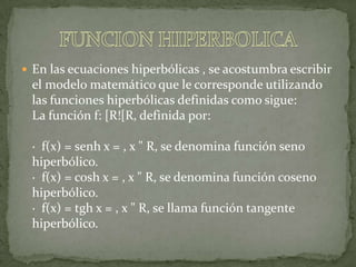 En las ecuaciones hiperbólicas , se acostumbra escribir el modelo matemático que le corresponde utilizando las funciones hiperbólicas definidas como sigue:La función f: [R![R, definida por:·  f(x) = senh x = , x " R, se denomina función seno hiperbólico.·  f(x) = cosh x = , x " R, se denomina función coseno hiperbólico.·  f(x) = tgh x = , x " R, se llama función tangente hiperbólico.FUNCION HIPERBOLICA
