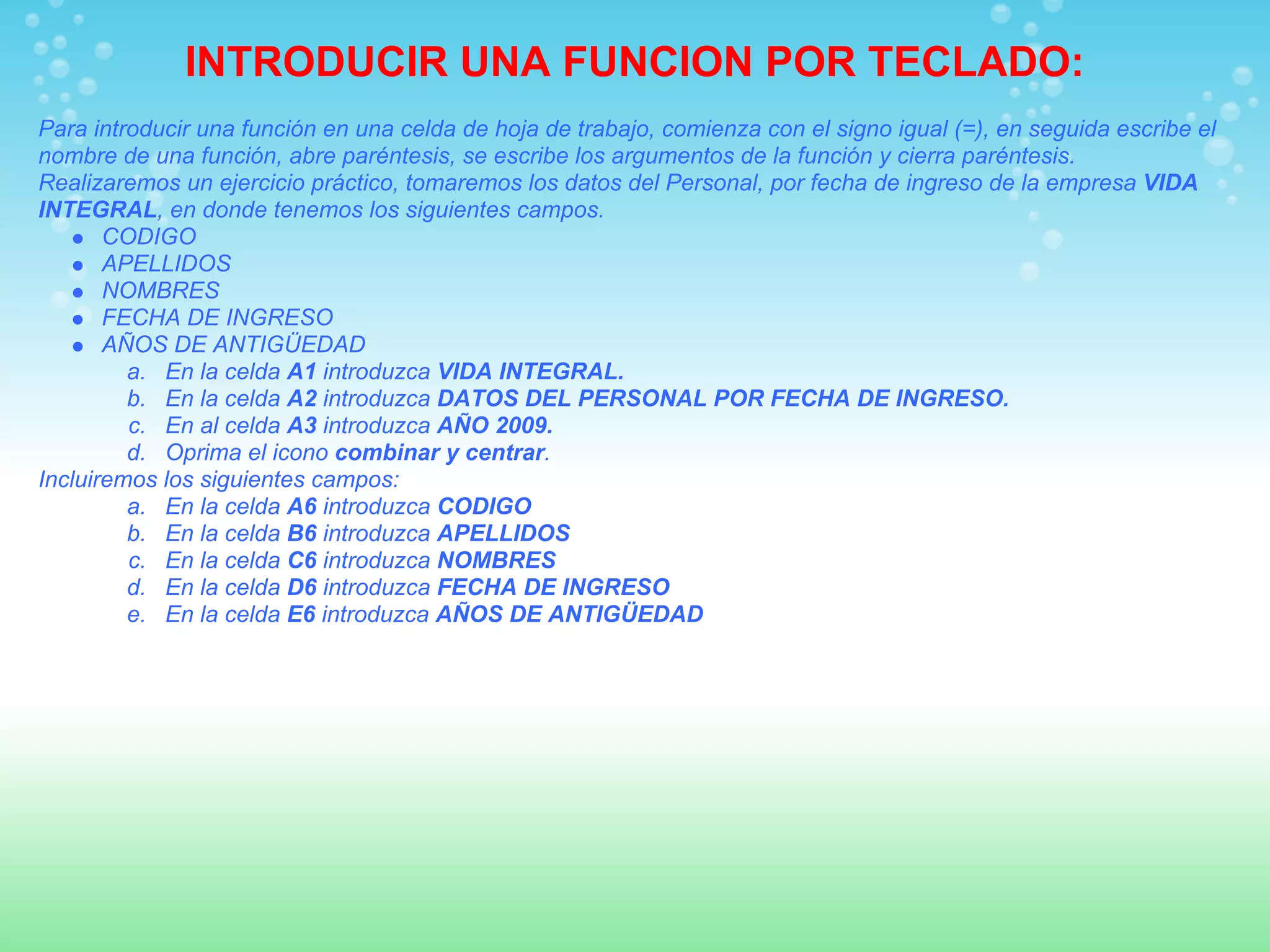 INTRODUCIR UNA FUNCION POR TECLADO:
Para introducir una función en una celda de hoja de trabajo, comienza con el signo igual (=), en seguida escribe el
nombre de una función, abre paréntesis, se escribe los argumentos de la función y cierra paréntesis.
Realizaremos un ejercicio práctico, tomaremos los datos del Personal, por fecha de ingreso de la empresa VIDA
INTEGRAL, en donde tenemos los siguientes campos.
       CODIGO
       APELLIDOS
       NOMBRES
       FECHA DE INGRESO
       AÑOS DE ANTIGÜEDAD
         a. En la celda A1 introduzca VIDA INTEGRAL.
         b. En la celda A2 introduzca DATOS DEL PERSONAL POR FECHA DE INGRESO.
         c. En al celda A3 introduzca AÑO 2009.
         d. Oprima el icono combinar y centrar.
Incluiremos los siguientes campos:
         a. En la celda A6 introduzca CODIGO
         b. En la celda B6 introduzca APELLIDOS
         c. En la celda C6 introduzca NOMBRES
         d. En la celda D6 introduzca FECHA DE INGRESO
         e. En la celda E6 introduzca AÑOS DE ANTIGÜEDAD
 