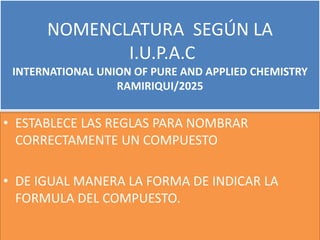NOMENCLATURA SEGÚN LA
I.U.P.A.C
INTERNATIONAL UNION OF PURE AND APPLIED CHEMISTRY
RAMIRIQUI/2025
• ESTABLECE LAS REGLAS PARA NOMBRAR
CORRECTAMENTE UN COMPUESTO
• DE IGUAL MANERA LA FORMA DE INDICAR LA
FORMULA DEL COMPUESTO.
 