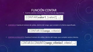 FUNCIÓN CONTAR
• Cuenta cuántos números hay en la lista de argumentos.
• CONTAR.SI: Cuenta el número de celdas, dentro del rango, que cumplen el criterio especificado.
• CONTAR.SI.CONJUNTO: Cuenta el número de celdas, dentro del rango, que cumplen varios criterios.
 