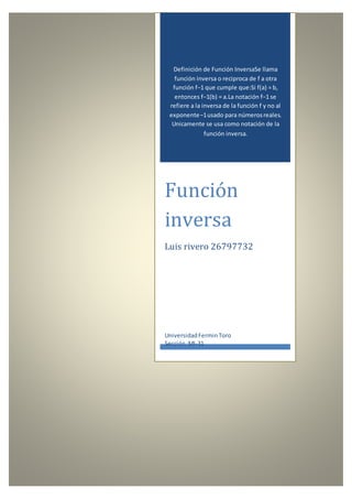 Definición de Función InversaSe llama
función inversa o reciproca de f a otra
función f−1 que cumple que:Si f(a) = b,
entonces f−1(b) = a.La notación f−1 se
refiere a la inversa de la función f y no al
exponente−1usado para númerosreales.
Unicamente se usa como notación de la
función inversa.
Función
inversa
Luis rivero 26797732
UniversidadFerminToro
Sección:MI-31
 