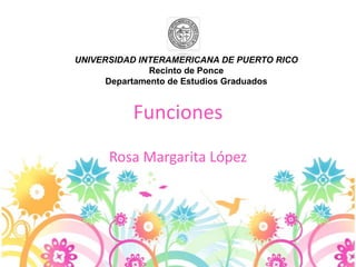 Funciones
Rosa Margarita López
UNIVERSIDAD INTERAMERICANA DE PUERTO RICO
Recinto de Ponce
Departamento de Estudios Graduados
 