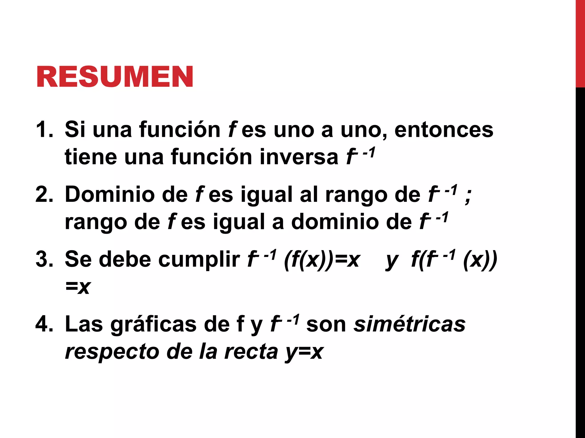RESUMEN
1. Si una función f es uno a uno, entonces
tiene una función inversa f- -1
2. Dominio de f es igual al rango de f- -1 ;
rango de f es igual a dominio de f- -1
3. Se debe cumplir f- -1 (f(x))=x y f(f- -1 (x))
=x
4. Las gráficas de f y f- -1 son simétricas
respecto de la recta y=x
 